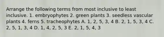 Arrange the following terms from most inclusive to least inclusive. 1. embryophytes 2. green plants 3. seedless vascular plants 4. ferns 5. tracheophytes A. 1, 2, 5, 3, 4 B. 2, 1, 5, 3, 4 C. 2, 5, 1, 3, 4 D. 1, 4, 2, 5, 3 E. 2, 1, 5, 4, 3