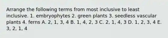 Arrange the following terms from most inclusive to least inclusive. 1. embryophytes 2. green plants 3. seedless vascular plants 4. ferns A. 2, 1, 3, 4 B. 1, 4, 2, 3 C. 2, 1, 4, 3 D. 1, 2, 3, 4 E. 3, 2, 1, 4