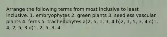 Arrange the following terms from most inclusive to least inclusive. 1. embryophytes 2. green plants 3. seedless vascular plants 4. ferns 5. tracheophytes a)2, 5, 1, 3, 4 b)2, 1, 5, 3, 4 c)1, 4, 2, 5, 3 d)1, 2, 5, 3, 4