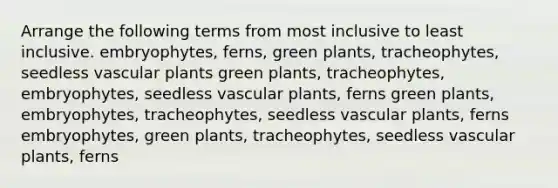 Arrange the following terms from most inclusive to least inclusive. embryophytes, ferns, green plants, tracheophytes, seedless <a href='https://www.questionai.com/knowledge/kbaUXKuBoK-vascular-plants' class='anchor-knowledge'>vascular plants</a> green plants, tracheophytes, embryophytes, seedless vascular plants, ferns green plants, embryophytes, tracheophytes, seedless vascular plants, ferns embryophytes, green plants, tracheophytes, seedless vascular plants, ferns