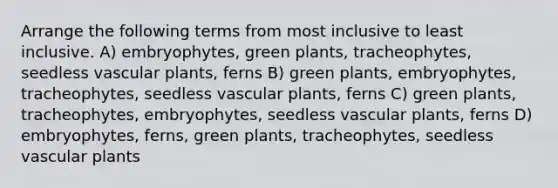 Arrange the following terms from most inclusive to least inclusive. A) embryophytes, green plants, tracheophytes, seedless <a href='https://www.questionai.com/knowledge/kbaUXKuBoK-vascular-plants' class='anchor-knowledge'>vascular plants</a>, ferns B) green plants, embryophytes, tracheophytes, seedless vascular plants, ferns C) green plants, tracheophytes, embryophytes, seedless vascular plants, ferns D) embryophytes, ferns, green plants, tracheophytes, seedless vascular plants