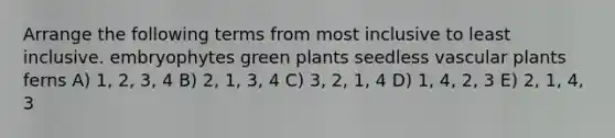 Arrange the following terms from most inclusive to least inclusive. embryophytes green plants seedless vascular plants ferns A) 1, 2, 3, 4 B) 2, 1, 3, 4 C) 3, 2, 1, 4 D) 1, 4, 2, 3 E) 2, 1, 4, 3