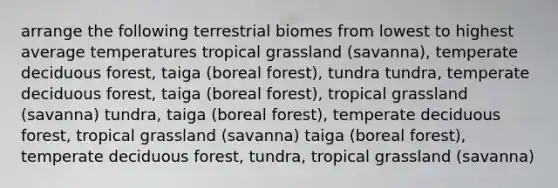 arrange the following terrestrial biomes from lowest to highest average temperatures tropical grassland (savanna), temperate deciduous forest, taiga (boreal forest), tundra tundra, temperate deciduous forest, taiga (boreal forest), tropical grassland (savanna) tundra, taiga (boreal forest), temperate deciduous forest, tropical grassland (savanna) taiga (boreal forest), temperate deciduous forest, tundra, tropical grassland (savanna)