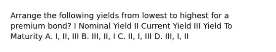 Arrange the following yields from lowest to highest for a premium bond? I Nominal Yield II Current Yield III Yield To Maturity A. I, II, III B. III, II, I C. II, I, III D. III, I, II