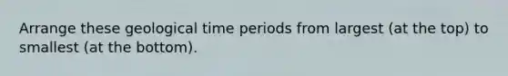 Arrange these geological time periods from largest (at the top) to smallest (at the bottom).