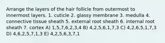 Arrange the layers of the hair follicle from outermost to innermost layers. 1. cuticle 2. glassy membrane 3. medulla 4. <a href='https://www.questionai.com/knowledge/kYDr0DHyc8-connective-tissue' class='anchor-knowledge'>connective tissue</a> sheath 5. external root sheath 6. internal root sheath 7. cortex A) 1,5,7,6,2,3,4 B) 4,2,5,6,1,7,3 C) 4,2,6,5,1,7,3 D) 4,6,2,5,7,1,3 E) 4,2,5,6,3,7,1