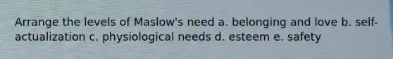 Arrange the levels of Maslow's need a. belonging and love b. self-actualization c. physiological needs d. esteem e. safety