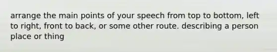 arrange the main points of your speech from top to bottom, left to right, front to back, or some other route. describing a person place or thing