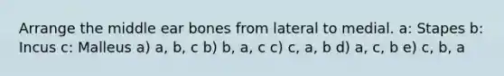 Arrange the middle ear bones from lateral to medial. a: Stapes b: Incus c: Malleus a) a, b, c b) b, a, c c) c, a, b d) a, c, b e) c, b, a