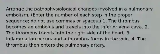 Arrange the pathophysiological changes involved in a pulmonary embolism. (Enter the number of each step in the proper sequence; do not use commas or spaces.) 1. The thrombus becomes an embolus and travels into the inferior vena cava. 2. The thrombus travels into the right side of the heart. 3. Inflammation occurs and a thrombus forms in the vein. 4. The thrombus then enters the pulmonary artery.