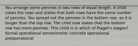 You arrange some pennies in two rows of equal length. A child views the rows and states that both rows have the same number of pennies. You spread out the pennies in the bottom row, so it is longer than the top row. The child now states that the bottom row has more pennies. This child is in which of Piaget's stages? formal operational sensorimotor concrete operational preoperational