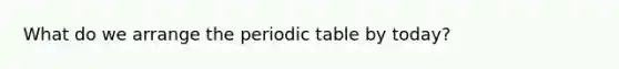 What do we arrange the periodic table by today?