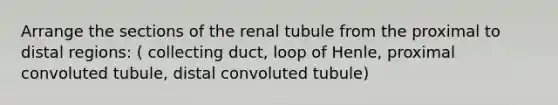 Arrange the sections of the renal tubule from the proximal to distal regions: ( collecting duct, loop of Henle, proximal convoluted tubule, distal convoluted tubule)