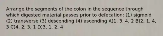 Arrange the segments of the colon in the sequence through which digested material passes prior to defecation: (1) sigmoid (2) transverse (3) descending (4) ascending A)1, 3, 4, 2 B)2, 1, 4, 3 C)4, 2, 3, 1 D)3, 1, 2, 4