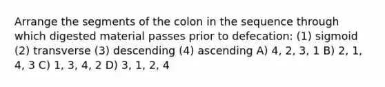 Arrange the segments of the colon in the sequence through which digested material passes prior to defecation: (1) sigmoid (2) transverse (3) descending (4) ascending A) 4, 2, 3, 1 B) 2, 1, 4, 3 C) 1, 3, 4, 2 D) 3, 1, 2, 4