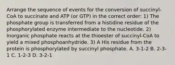 Arrange the sequence of events for the conversion of succinyl-CoA to succinate and ATP (or GTP) in the correct order: 1) The phosphate group is transferred from a histidine residue of the phosphorylated enzyme intermediate to the nucleotide. 2) Inorganic phosphate reacts at the thioester of succinyl-CoA to yield a mixed phosphoanhydride. 3) A His residue from the protein is phosphorylated by succinyl phosphate. A. 3-1-2 B. 2-3-1 C. 1-2-3 D. 3-2-1