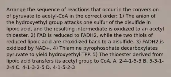 Arrange the sequence of reactions that occur in the conversion of pyruvate to acetyl-CoA in the correct order: 1) The anion of the hydroxyethyl group attacks one sulfur of the disulfide in lipoic acid, and the resulting intermediate is oxidized to an acetyl thioester. 2) FAD is reduced to FADH2, while the two thiols of reduced lipoic acid are reoxidized back to a disulfide. 3) FADH2 is oxidized by NAD+. 4) Thiamine pyrophosphate decarboxylates pyruvate to yield hydroxyethyl-TPP. 5) The thioester derived from lipoic acid transfers its acetyl group to CoA. A. 2-4-1-5-3 B. 5-3-1-2-4 C. 4-1-3-2-5 D. 4-1-5-2-3