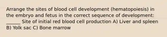 Arrange the sites of blood cell development (hematopoiesis) in the embryo and fetus in the correct sequence of development: ______ Site of initial red blood cell production A) Liver and spleen B) Yolk sac C) Bone marrow