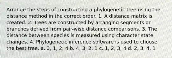 Arrange the steps of constructing a phylogenetic tree using the distance method in the correct order. 1. A distance matrix is created. 2. Trees are constructed by arranging segments or branches derived from pair-wise distance comparisons. 3. The distance between species is measured using character state changes. 4. Phylogenetic inference software is used to choose the best tree. a. 3, 1, 2, 4 b. 4, 3, 2, 1 c. 1, 2, 3, 4 d. 2, 3, 4, 1