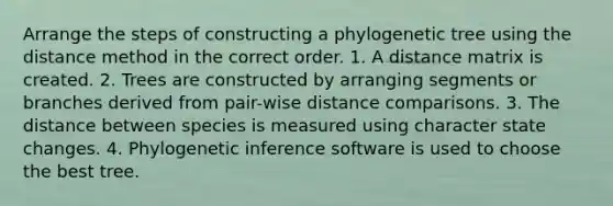 Arrange the steps of constructing a phylogenetic tree using the distance method in the correct order. 1. A distance matrix is created. 2. Trees are constructed by arranging segments or branches derived from pair-wise distance comparisons. 3. The distance between species is measured using character state changes. 4. Phylogenetic inference software is used to choose the best tree.