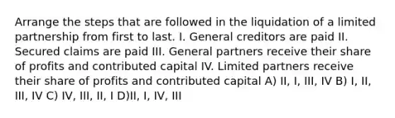 Arrange the steps that are followed in the liquidation of a limited partnership from first to last. I. General creditors are paid II. Secured claims are paid III. General partners receive their share of profits and contributed capital IV. Limited partners receive their share of profits and contributed capital A) II, I, III, IV B) I, II, III, IV C) IV, III, II, I D)II, I, IV, III