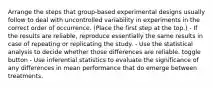 Arrange the steps that group-based experimental designs usually follow to deal with uncontrolled variability in experiments in the correct order of occurrence. (Place the first step at the top.) - If the results are reliable, reproduce essentially the same results in case of repeating or replicating the study. - Use the statistical analysis to decide whether those differences are reliable. toggle button - Use inferential statistics to evaluate the significance of any differences in mean performance that do emerge between treatments.