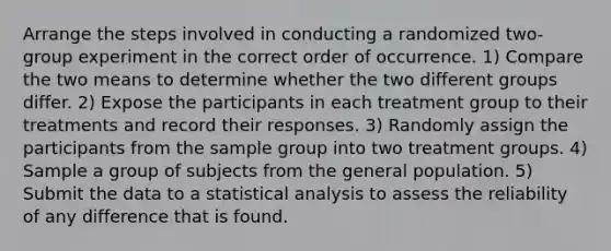 Arrange the steps involved in conducting a randomized two-group experiment in the correct order of occurrence. 1) Compare the two means to determine whether the two different groups differ. 2) Expose the participants in each treatment group to their treatments and record their responses. 3) Randomly assign the participants from the sample group into two treatment groups. 4) Sample a group of subjects from the general population. 5) Submit the data to a statistical analysis to assess the reliability of any difference that is found.