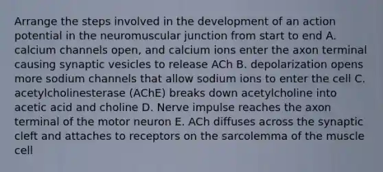 Arrange the steps involved in the development of an action potential in the neuromuscular junction from start to end A. calcium channels open, and calcium ions enter the axon terminal causing synaptic vesicles to release ACh B. depolarization opens more sodium channels that allow sodium ions to enter the cell C. acetylcholinesterase (AChE) breaks down acetylcholine into acetic acid and choline D. Nerve impulse reaches the axon terminal of the motor neuron E. ACh diffuses across the synaptic cleft and attaches to receptors on the sarcolemma of the muscle cell