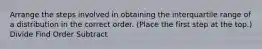 Arrange the steps involved in obtaining the interquartile range of a distribution in the correct order. (Place the first step at the top.) Divide Find Order Subtract