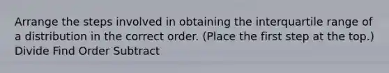 Arrange the steps involved in obtaining the interquartile range of a distribution in the correct order. (Place the first step at the top.) Divide Find Order Subtract