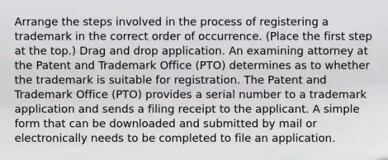 Arrange the steps involved in the process of registering a trademark in the correct order of occurrence. (Place the first step at the top.) Drag and drop application. An examining attorney at the Patent and Trademark Office (PTO) determines as to whether the trademark is suitable for registration. The Patent and Trademark Office (PTO) provides a serial number to a trademark application and sends a filing receipt to the applicant. A simple form that can be downloaded and submitted by mail or electronically needs to be completed to file an application.