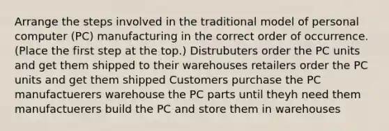 Arrange the steps involved in the traditional model of personal computer (PC) manufacturing in the correct order of occurrence. (Place the first step at the top.) Distrubuters order the PC units and get them shipped to their warehouses retailers order the PC units and get them shipped Customers purchase the PC manufactuerers warehouse the PC parts until theyh need them manufactuerers build the PC and store them in warehouses