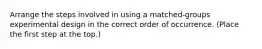 Arrange the steps involved in using a matched-groups experimental design in the correct order of occurrence. (Place the first step at the top.)