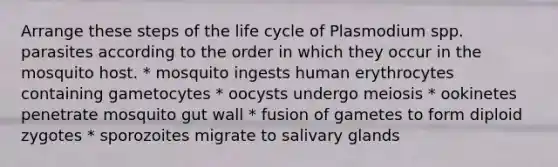 Arrange these steps of the life cycle of Plasmodium spp. parasites according to the order in which they occur in the mosquito host. * mosquito ingests human erythrocytes containing gametocytes * oocysts undergo meiosis * ookinetes penetrate mosquito gut wall * fusion of gametes to form diploid zygotes * sporozoites migrate to salivary glands