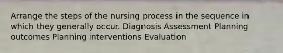 Arrange the steps of the nursing process in the sequence in which they generally occur. Diagnosis Assessment Planning outcomes Planning interventions Evaluation