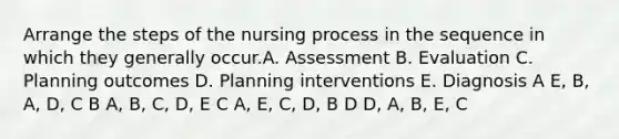 Arrange the steps of the nursing process in the sequence in which they generally occur.A. Assessment B. Evaluation C. Planning outcomes D. Planning interventions E. Diagnosis A E, B, A, D, C B A, B, C, D, E C A, E, C, D, B D D, A, B, E, C