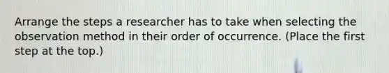 Arrange the steps a researcher has to take when selecting the observation method in their order of occurrence. (Place the first step at the top.)