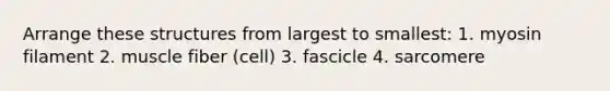 Arrange these structures from largest to smallest: 1. myosin filament 2. muscle fiber (cell) 3. fascicle 4. sarcomere