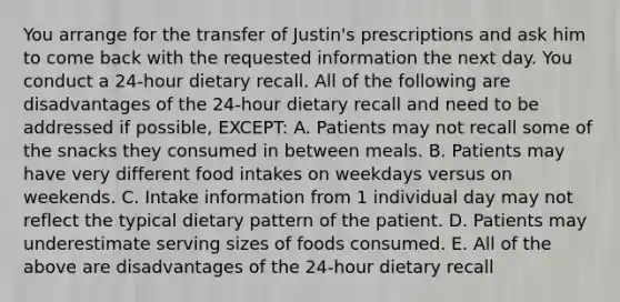 You arrange for the transfer of Justin's prescriptions and ask him to come back with the requested information the next day. You conduct a 24-hour dietary recall. All of the following are disadvantages of the 24-hour dietary recall and need to be addressed if possible, EXCEPT: A. Patients may not recall some of the snacks they consumed in between meals. B. Patients may have very different food intakes on weekdays versus on weekends. C. Intake information from 1 individual day may not reflect the typical dietary pattern of the patient. D. Patients may underestimate serving sizes of foods consumed. E. All of the above are disadvantages of the 24-hour dietary recall