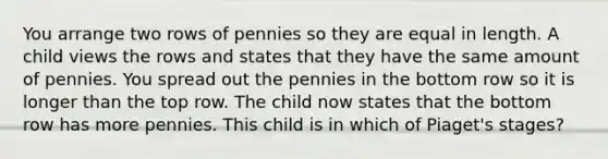 You arrange two rows of pennies so they are equal in length. A child views the rows and states that they have the same amount of pennies. You spread out the pennies in the bottom row so it is longer than the top row. The child now states that the bottom row has more pennies. This child is in which of Piaget's stages?