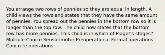 You arrange two rows of pennies so they are equal in length. A child views the rows and states that they have the same amount of pennies. You spread out the pennies in the bottom row so it is longer than the top row. The child now states that the bottom row has more pennies. This child is in which of Piaget's stages? Multiple Choice Sensorimotor Preoperational Formal operations Concrete operations