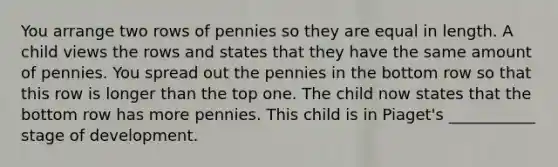 You arrange two rows of pennies so they are equal in length. A child views the rows and states that they have the same amount of pennies. You spread out the pennies in the bottom row so that this row is longer than the top one. The child now states that the bottom row has more pennies. This child is in Piaget's ___________ stage of development.