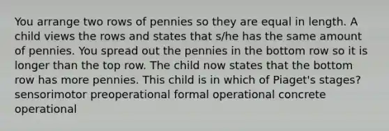 You arrange two rows of pennies so they are equal in length. A child views the rows and states that s/he has the same amount of pennies. You spread out the pennies in the bottom row so it is longer than the top row. The child now states that the bottom row has more pennies. This child is in which of Piaget's stages? sensorimotor preoperational formal operational concrete operational