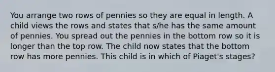 You arrange two rows of pennies so they are equal in length. A child views the rows and states that s/he has the same amount of pennies. You spread out the pennies in the bottom row so it is longer than the top row. The child now states that the bottom row has more pennies. This child is in which of Piaget's stages?