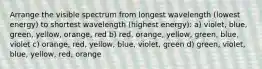 Arrange the visible spectrum from longest wavelength (lowest energy) to shortest wavelength (highest energy): a) violet, blue, green, yellow, orange, red b) red, orange, yellow, green, blue, violet c) orange, red, yellow, blue, violet, green d) green, violet, blue, yellow, red, orange