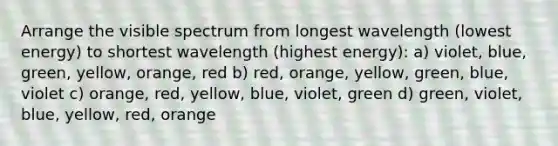 Arrange the visible spectrum from longest wavelength (lowest energy) to shortest wavelength (highest energy): a) violet, blue, green, yellow, orange, red b) red, orange, yellow, green, blue, violet c) orange, red, yellow, blue, violet, green d) green, violet, blue, yellow, red, orange