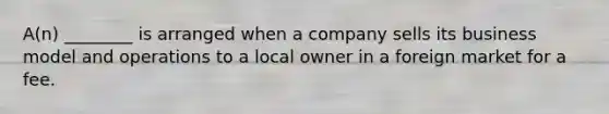 A(n) ________ is arranged when a company sells its business model and operations to a local owner in a foreign market for a fee.