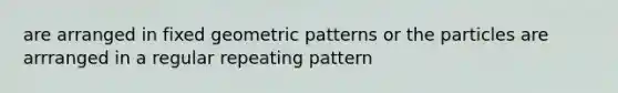 are arranged in fixed geometric patterns or the particles are arrranged in a regular repeating pattern