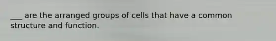 ___ are the arranged groups of cells that have a common structure and function.