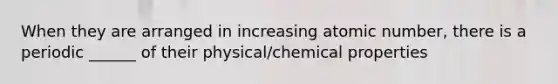 When they are arranged in increasing atomic number, there is a periodic ______ of their physical/chemical properties